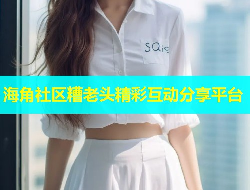 海角社区糟老头精彩互动分享平台