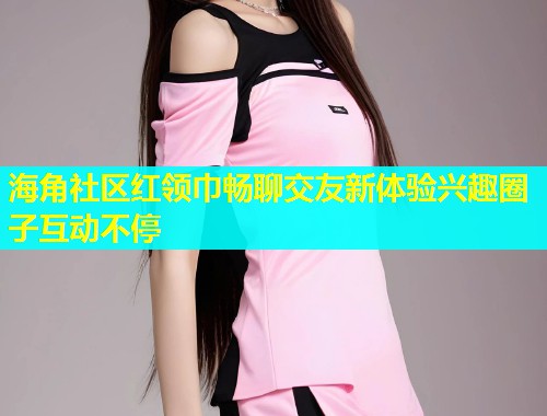 海角社区红领巾畅聊交友新体验兴趣圈子互动不停