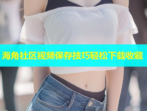 海角社区视频保存技巧轻松下载收藏  第1张