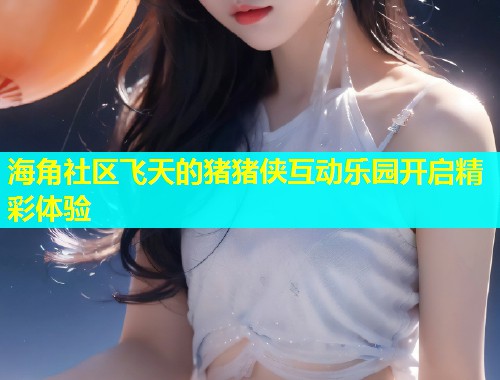 海角社区飞天的猪猪侠互动乐园开启精彩体验