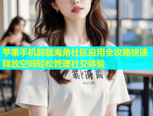 苹果手机卸载海角社区应用全攻略快速释放空间轻松管理社交体验
