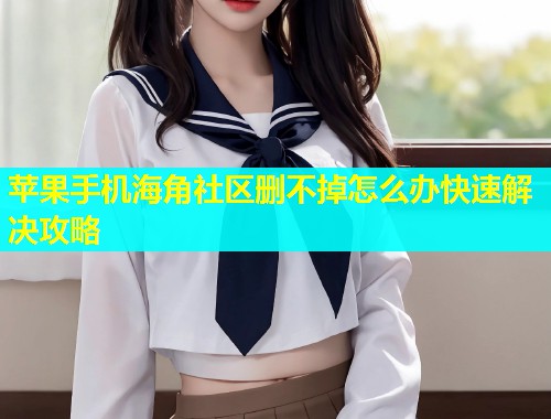 苹果手机海角社区删不掉怎么办快速解决攻略