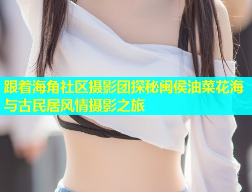 跟着海角社区摄影团探秘闽侯油菜花海与古民居风情摄影之旅