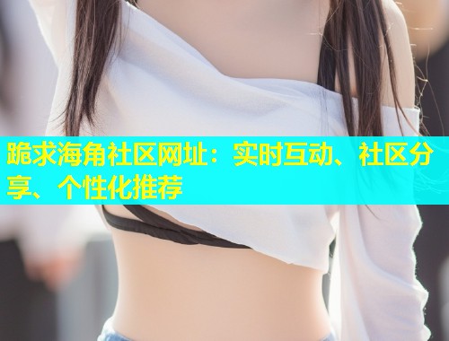 跪求海角社区网址：实时互动、社区分享、个性化推荐  第2张